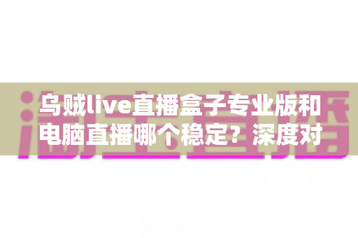 乌贼live直播盒子专业版和电脑直播哪个稳定？深度对比解析助你选出最佳直播方案
