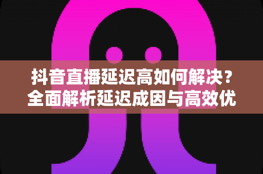 抖音直播延迟高如何解决？全面解析延迟成因与高效优化方案