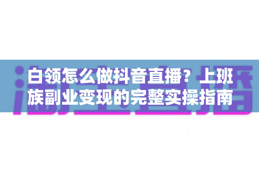 白领怎么做抖音直播?上班族副业变现的完整实操指南与避坑手册 白领怎么做抖音直播?上班族副业变现的完整实操指南与避坑手册