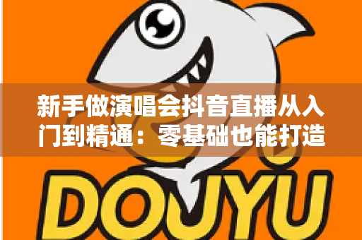 新手做演唱会抖音直播从入门到精通:零基础也能打造高人气直播间的完整攻略 新手做演唱会抖音直播从入门到精通:零基础也能打造高人气直播间的完整攻略