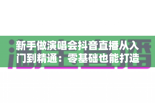 新手做演唱会抖音直播从入门到精通:零基础也能打造高人气直播间的完整攻略 新手做演唱会抖音直播从入门到精通:零基础也能打造高人气直播间的完整攻略