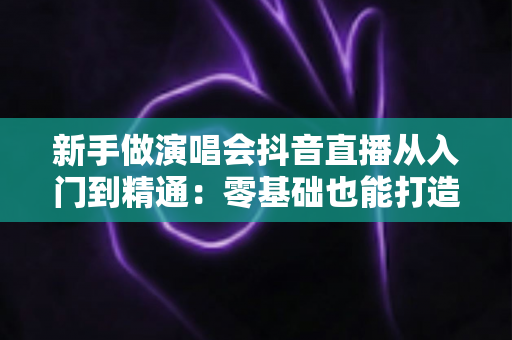 新手做演唱会抖音直播从入门到精通：零基础也能打造高人气直播间的完整攻略