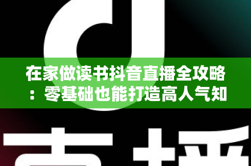 在家做读书抖音直播全攻略:零基础也能打造高人气知识型直播间 在家做读书抖音直播全攻略:零基础也能打造高人气知识型直播间