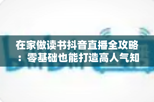 在家做读书抖音直播全攻略:零基础也能打造高人气知识型直播间 在家做读书抖音直播全攻略:零基础也能打造高人气知识型直播间
