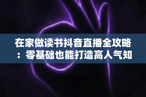 在家做读书抖音直播全攻略:零基础也能打造高人气知识型直播间 在家做读书抖音直播全攻略:零基础也能打造高人气知识型直播间