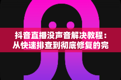 抖音直播没声音解决教程:从快速排查到彻底修复的完整指南 抖音直播没声音解决教程:从快速排查到彻底修复的完整指南