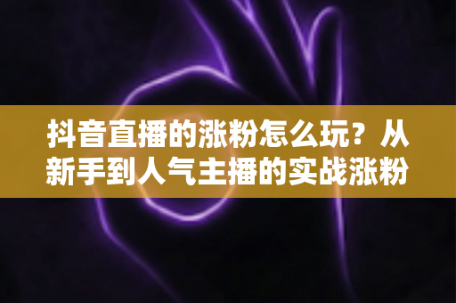 抖音直播的涨粉怎么玩?从新手到人气主播的实战涨粉全攻略 抖音直播的涨粉怎么玩?从新手到人气主播的实战涨粉全攻略