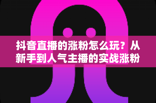 抖音直播的涨粉怎么玩？从新手到人气主播的实战涨粉全攻略