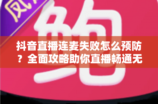 抖音直播连麦失败怎么预防?全面攻略助你直播畅通无阻,告别卡顿掉线烦恼 抖音直播连麦失败怎么预防?全面攻略助你直播畅通无阻,告别卡顿掉线烦恼
