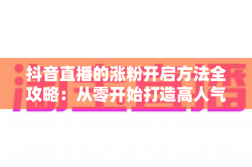 抖音直播的涨粉开启方法全攻略:从零开始打造高人气直播间的实战指南 抖音直播的涨粉开启方法全攻略:从零开始打造高人气直播间的实战指南