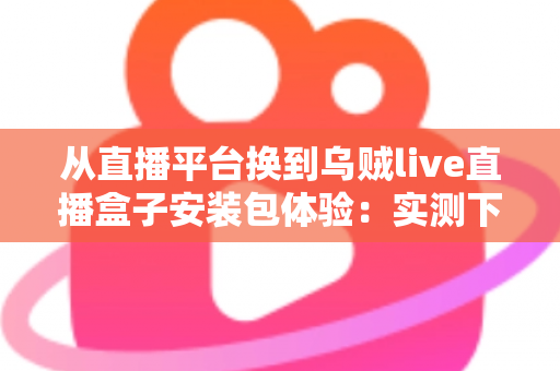从直播平台换到乌贼live直播盒子安装包体验:实测下载安装全流程与真实使用感受分享 从直播平台换到乌贼live直播盒子安装包体验:实测下载安装全流程与真实使用感受分享