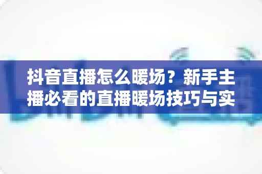 抖音直播怎么暖场?新手主播必看的直播暖场技巧与实战指南 抖音直播怎么暖场?新手主播必看的直播暖场技巧与实战指南