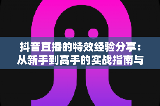 抖音直播的特效经验分享:从新手到高手的实战指南与技巧全解析 抖音直播的特效经验分享:从新手到高手的实战指南与技巧全解析