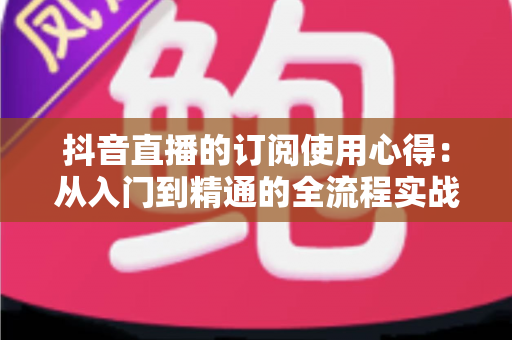 抖音直播的订阅使用心得:从入门到精通的全流程实战指南 抖音直播的订阅使用心得:从入门到精通的全流程实战指南