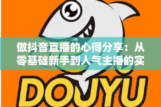 做抖音直播的心得分享:从零基础新手到人气主播的实战经验全解析 做抖音直播的心得分享:从零基础新手到人气主播的实战经验全解析