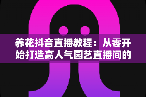 养花抖音直播教程：从零开始打造高人气园艺直播间的完整指南