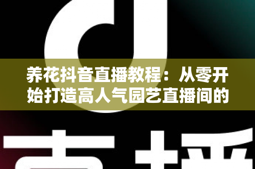 养花抖音直播教程：从零开始打造高人气园艺直播间的完整指南