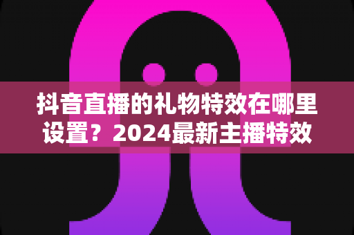 抖音直播的礼物特效在哪里设置？2024最新主播特效设置全攻略详解