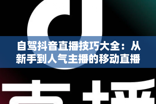 自驾抖音直播技巧大全:从新手到人气主播的移动直播实战秘籍 自驾抖音直播技巧大全:从新手到人气主播的移动直播实战秘籍
