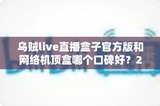 乌贼live直播盒子官方版和网络机顶盒哪个口碑好?2024最新选购指南,看完不踩坑 乌贼live直播盒子官方版和网络机顶盒哪个口碑好?2024最新选购指南,看完不踩坑