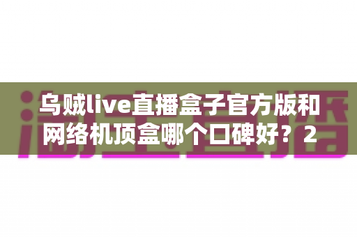 乌贼live直播盒子官方版和网络机顶盒哪个口碑好?2024最新选购指南,看完不踩坑 乌贼live直播盒子官方版和网络机顶盒哪个口碑好?2024最新选购指南,看完不踩坑