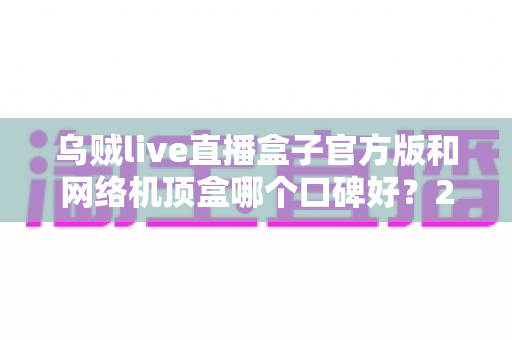 乌贼live直播盒子官方版和网络机顶盒哪个口碑好？2024最新选购指南，看完不踩坑