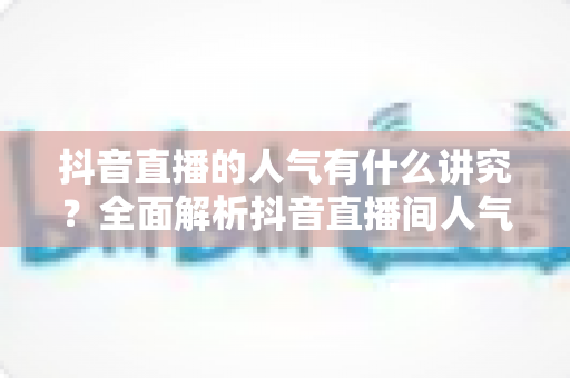 抖音直播的人气有什么讲究?全面解析抖音直播间人气提升的秘诀与实操技巧 抖音直播的人气有什么讲究?全面解析抖音直播间人气提升的秘诀与实操技巧