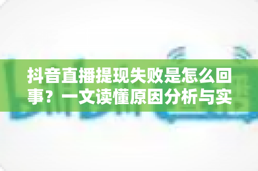抖音直播提现失败是怎么回事?一文读懂原因分析与实用解决方法 抖音直播提现失败是怎么回事?一文读懂原因分析与实用解决方法