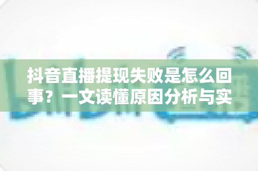 抖音直播提现失败是怎么回事？一文读懂原因分析与实用解决方法