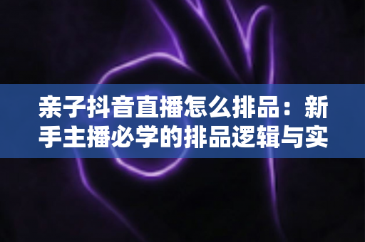 亲子抖音直播怎么排品：新手主播必学的排品逻辑与实战攻略全解析
