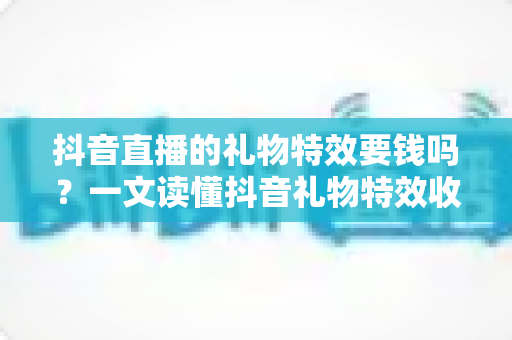 抖音直播的礼物特效要钱吗?一文读懂抖音礼物特效收费规则与观看成本 抖音直播的礼物特效要钱吗?一文读懂抖音礼物特效收费规则与观看成本