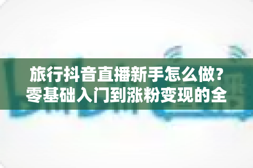 旅行抖音直播新手怎么做？零基础入门到涨粉变现的全攻略