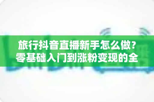 旅行抖音直播新手怎么做？零基础入门到涨粉变现的全攻略