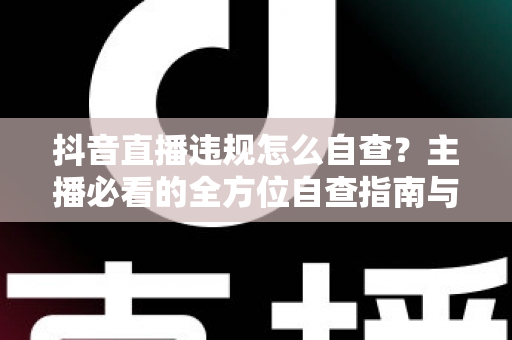 抖音直播违规怎么自查?主播必看的全方位自查指南与合规避坑手册 抖音直播违规怎么自查?主播必看的全方位自查指南与合规避坑手册