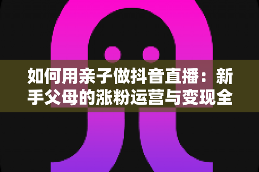 如何用亲子做抖音直播：新手父母的涨粉运营与变现全攻略