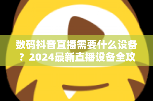 数码抖音直播需要什么设备?2024最新直播设备全攻略与高转化配置清单 数码抖音直播需要什么设备?2024最新直播设备全攻略与高转化配置清单