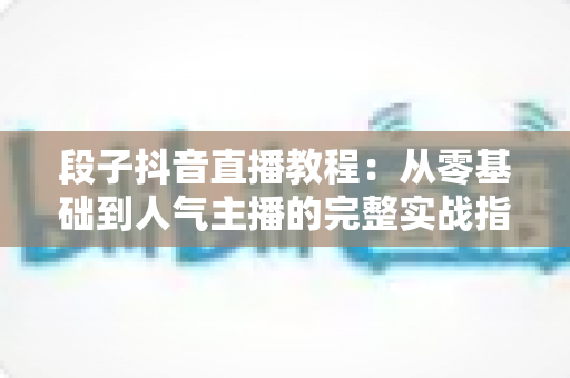 段子抖音直播教程:从零基础到人气主播的完整实战指南 段子抖音直播教程:从零基础到人气主播的完整实战指南