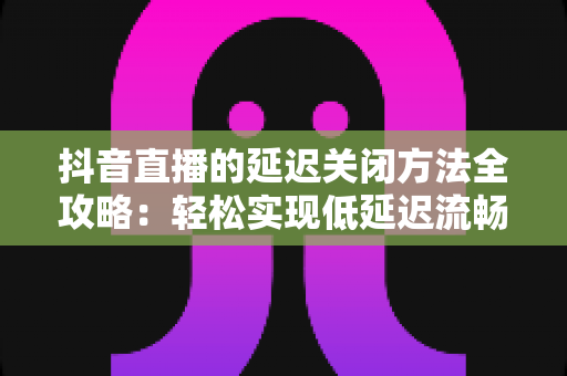 抖音直播的延迟关闭方法全攻略：轻松实现低延迟流畅直播的实用指南