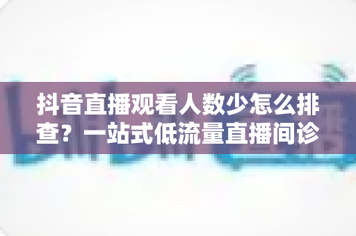 抖音直播观看人数少怎么排查?一站式低流量直播间诊断与优化全攻略 抖音直播观看人数少怎么排查?一站式低流量直播间诊断与优化全攻略
