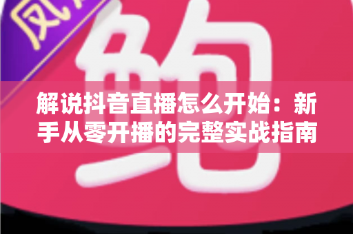 解说抖音直播怎么开始：新手从零开播的完整实战指南