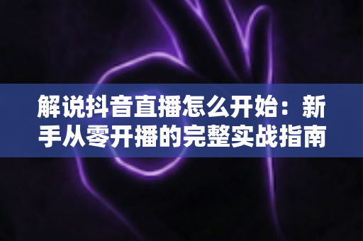 解说抖音直播怎么开始：新手从零开播的完整实战指南
