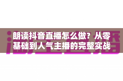 朗读抖音直播怎么做?从零基础到人气主播的完整实战教程 朗读抖音直播怎么做?从零基础到人气主播的完整实战教程