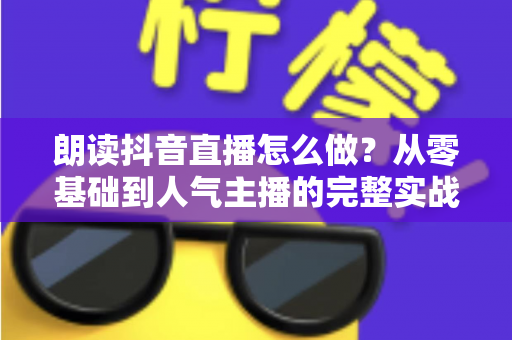 朗读抖音直播怎么做?从零基础到人气主播的完整实战教程 朗读抖音直播怎么做?从零基础到人气主播的完整实战教程