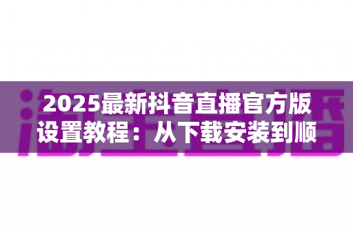 2025最新抖音直播官方版设置教程:从下载安装到顺利开播的完整配置指南,新手主播必看 2025最新抖音直播官方版设置教程:从下载安装到顺利开播的完整配置指南,新手主播必看