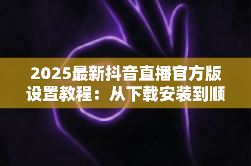 2025最新抖音直播官方版设置教程:从下载安装到顺利开播的完整配置指南,新手主播必看 2025最新抖音直播官方版设置教程:从下载安装到顺利开播的完整配置指南,新手主播必看