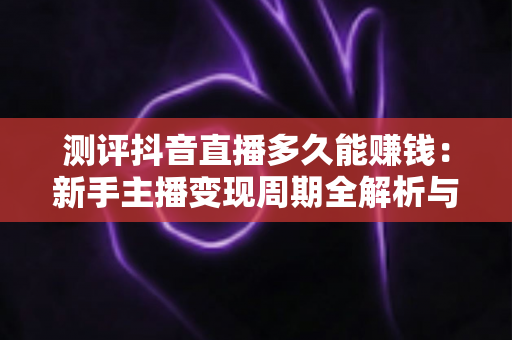 测评抖音直播多久能赚钱：新手主播变现周期全解析与实用避坑指南