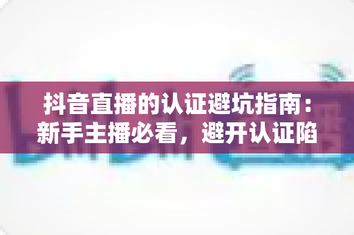 抖音直播的认证避坑指南：新手主播必看，避开认证陷阱少走弯路的实战手册