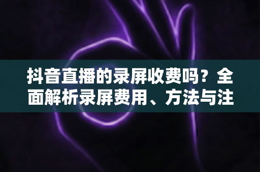 抖音直播的录屏收费吗？全面解析录屏费用、方法与注意事项
