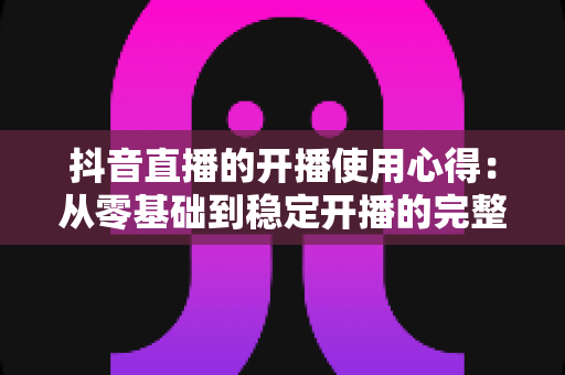 抖音直播的开播使用心得：从零基础到稳定开播的完整实战指南