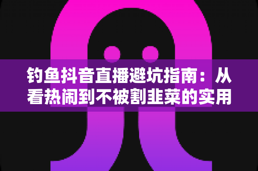 钓鱼抖音直播避坑指南:从看热闹到不被割韭菜的实用手册 钓鱼抖音直播避坑指南:从看热闹到不被割韭菜的实用手册